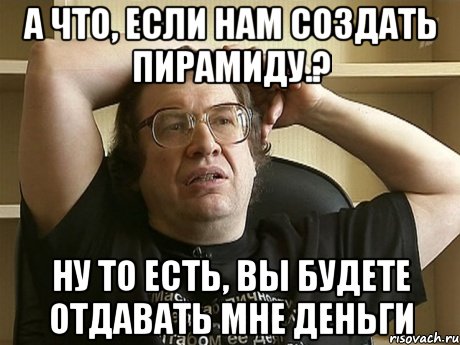 а что, если нам создать пирамиду.? ну то есть, вы будете отдавать мне деньги, Мем мавроди