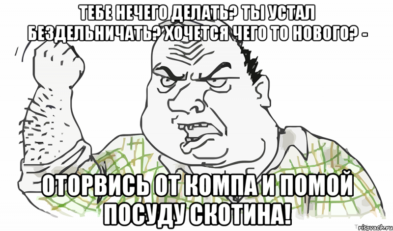 тебе нечего делать? ты устал бездельничать? хочется чего то нового? - оторвись от компа и помой посуду скотина!