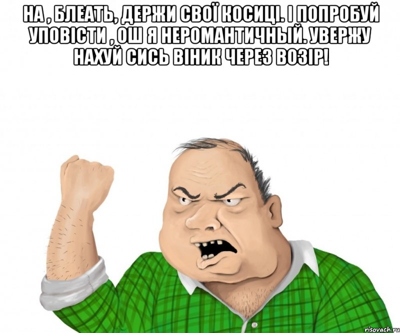 на , блеать, держи свої косиці. і попробуй уповісти , ош я неромантичный. увержу нахуй сись віник через возір! , Мем мужик