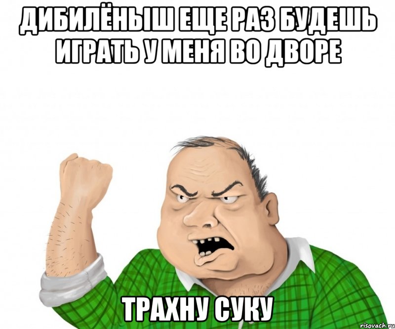 дибилёныш еще раз будешь играть у меня во дворе трахну суку, Мем мужик