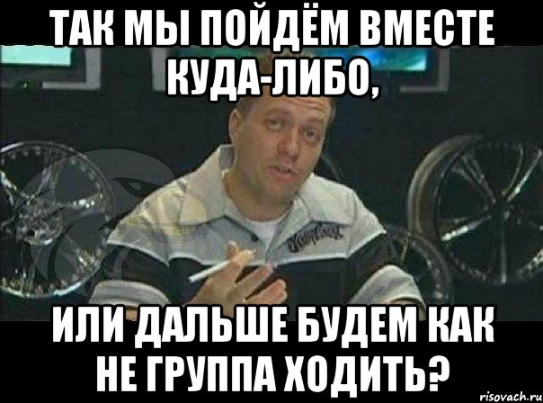 так мы пойдём вместе куда-либо, или дальше будем как не группа ходить?, Мем Монитор (тачка на прокачку)