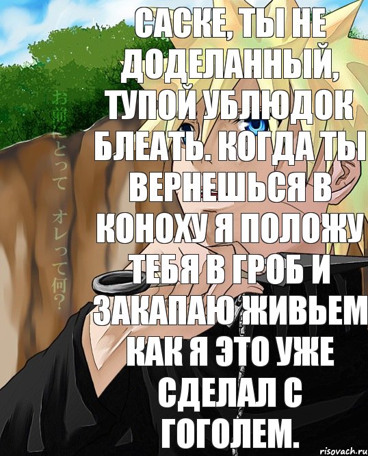 Саске, ты не доделанный, тупой ублюдок блеать. Когда ты вернешься в коноху я положу тебя в гроб и закапаю живьем как я это уже сделал с Гоголем.