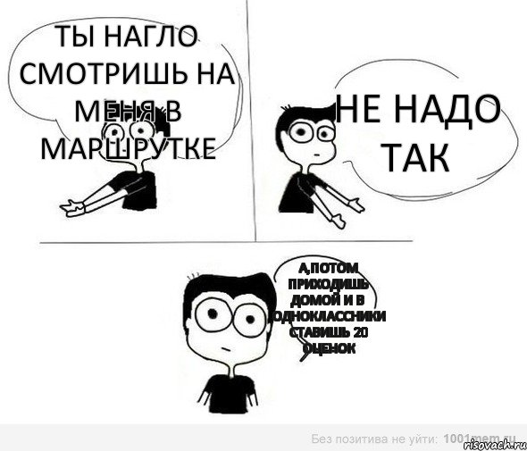 Ты нагло смотришь на меня в маршрутке не надо так А,потом приходишь домой и в одноклассники ставишь 20 оценок