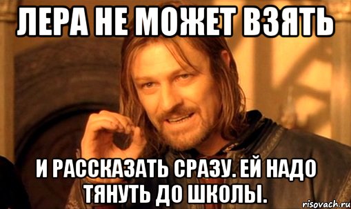 лера не может взять и рассказать сразу. ей надо тянуть до школы., Мем Нельзя просто так взять и (Боромир мем)