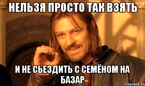 нельзя просто так взять и не сьездить с семёном на базар, Мем Нельзя просто так взять и (Боромир мем)