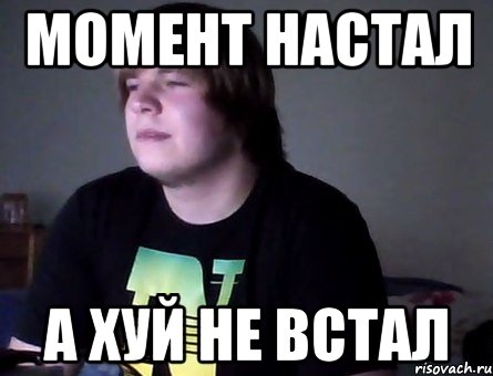 момент настал а хуй не встал