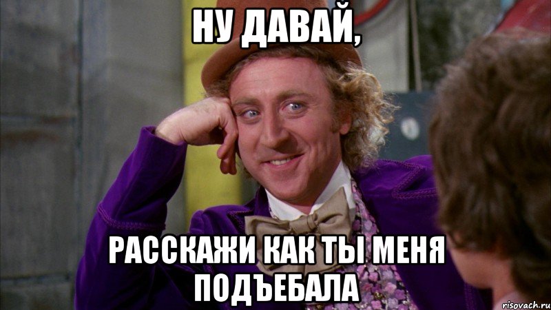 ну давай, расскажи как ты меня подъебала, Мем Ну давай расскажи (Вилли Вонка)