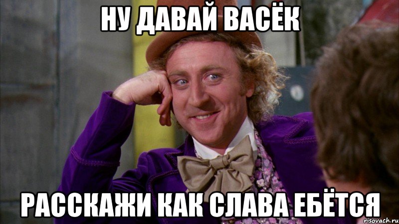 ну давай васёк расскажи как слава ебётся, Мем Ну давай расскажи (Вилли Вонка)