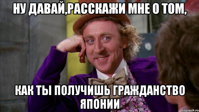 ну давай,расскажи мне о том, как ты получишь гражданство японии, Мем Ну давай расскажи (Вилли Вонка)