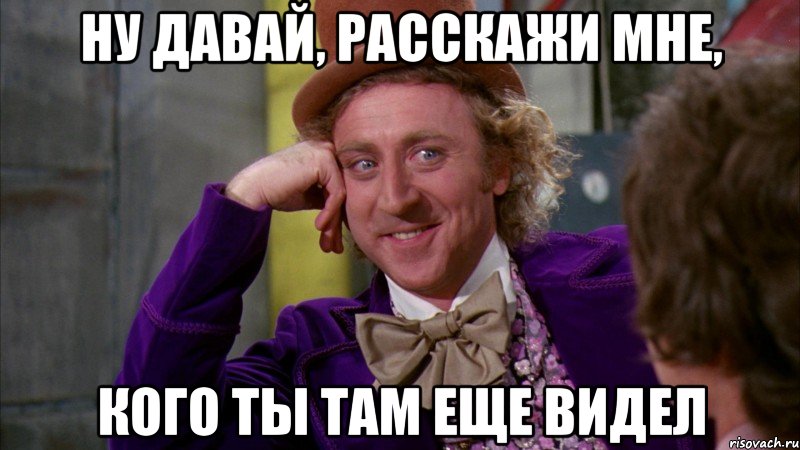 ну давай, расскажи мне, кого ты там еще видел, Мем Ну давай расскажи (Вилли Вонка)