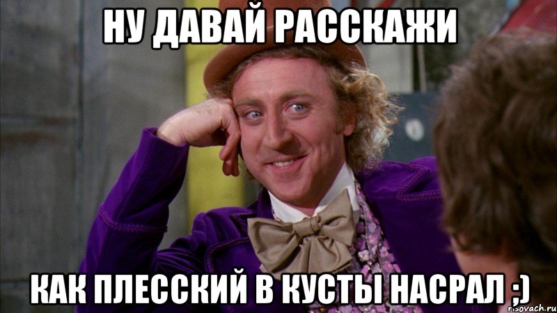 ну давай расскажи как плесский в кусты насрал ;), Мем Ну давай расскажи (Вилли Вонка)