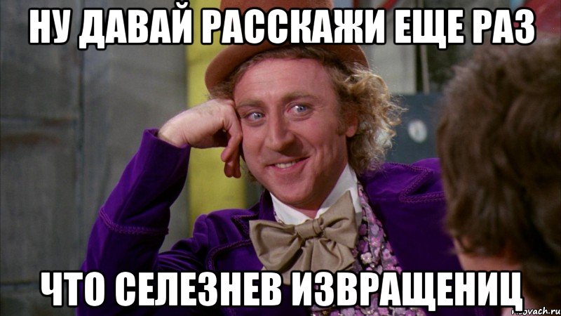 ну давай расскажи еще раз что селезнев извращениц, Мем Ну давай расскажи (Вилли Вонка)