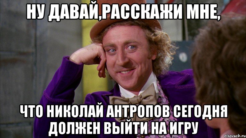 ну давай,расскажи мне, что николай антропов сегодня должен выйти на игру, Мем Ну давай расскажи (Вилли Вонка)