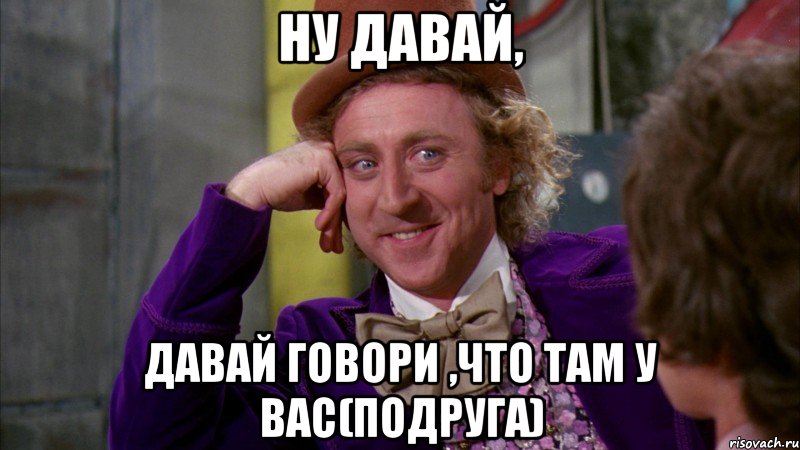 ну давай, давай говори ,что там у вас(подруга), Мем Ну давай расскажи (Вилли Вонка)