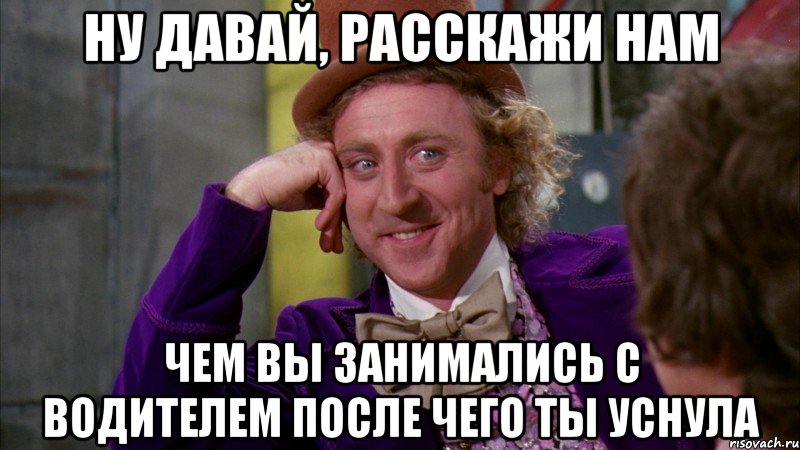 ну давай, расскажи нам чем вы занимались с водителем после чего ты уснула, Мем Ну давай расскажи (Вилли Вонка)