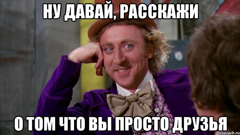 ну давай, расскажи о том что вы просто друзья, Мем Ну давай расскажи (Вилли Вонка)