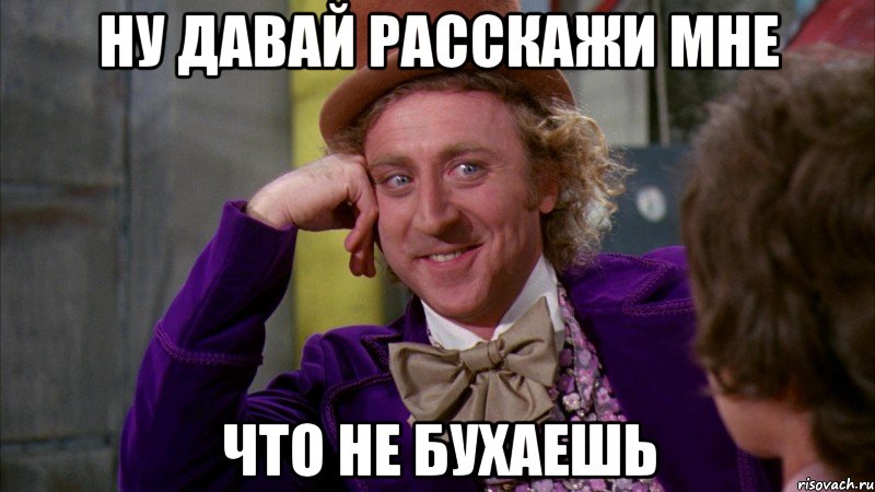 ну давай расскажи мне что не бухаешь, Мем Ну давай расскажи (Вилли Вонка)