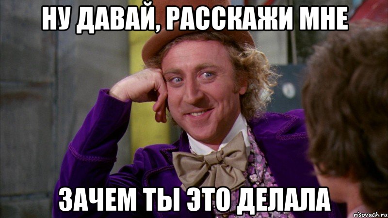 ну давай, расскажи мне зачем ты это делала, Мем Ну давай расскажи (Вилли Вонка)