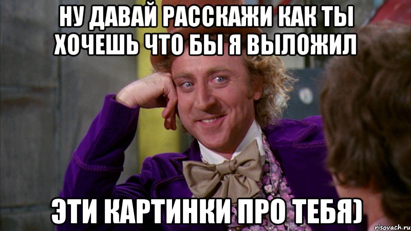 ну давай расскажи как ты хочешь что бы я выложил эти картинки про тебя), Мем Ну давай расскажи (Вилли Вонка)