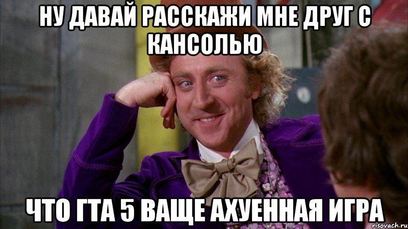ну давай расскажи мне друг с кансолью что гта 5 ваще ахуенная игра, Мем Ну давай расскажи (Вилли Вонка)