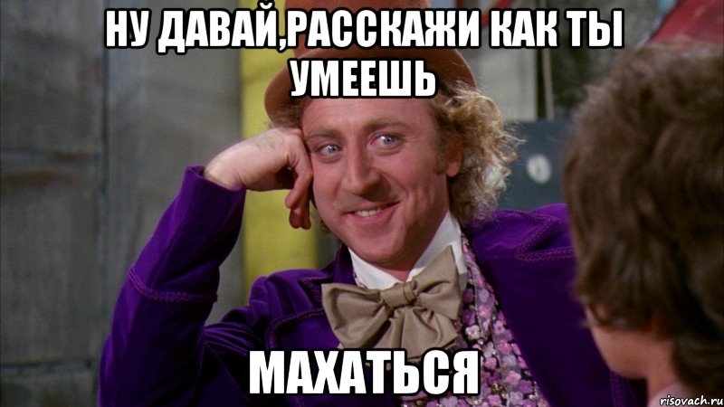 ну давай,расскажи как ты умеешь махаться, Мем Ну давай расскажи (Вилли Вонка)