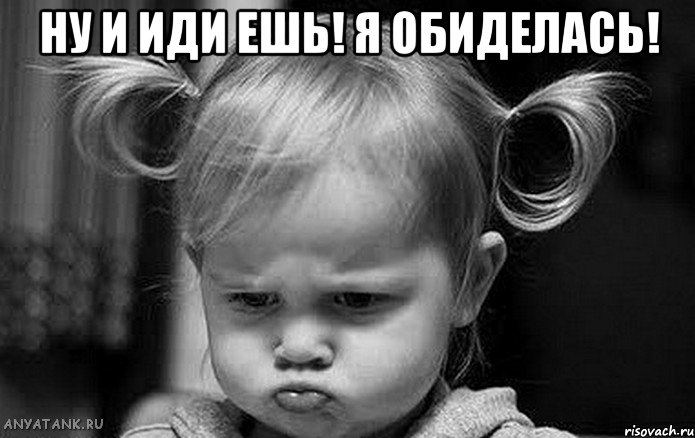 ну и иди ешь! я обиделась! 