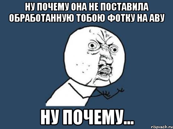 ну почему она не поставила обработанную тобою фотку на аву ну почему..., Мем Ну почему