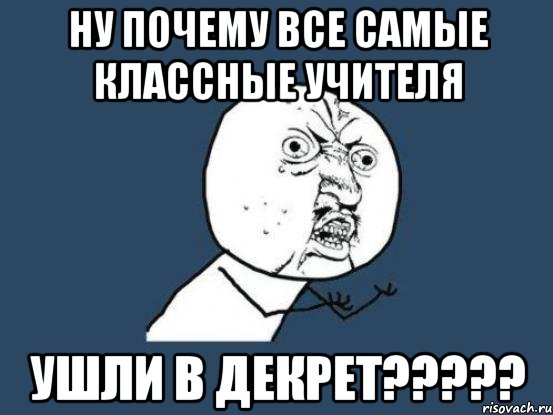 ну почему все самые классные учителя ушли в декрет???, Мем Ну почему