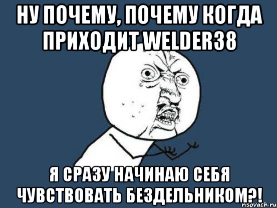 ну почему, почему когда приходит welder38 я сразу начинаю себя чувствовать бездельником?!, Мем Ну почему