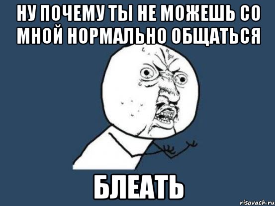 ну почему ты не можешь со мной нормально общаться блеать, Мем Ну почему