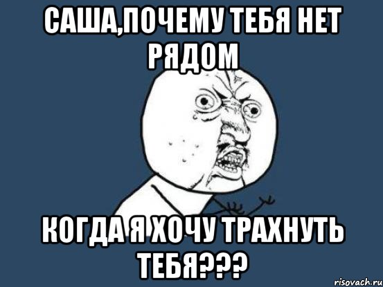 саша,почему тебя нет рядом когда я хочу трахнуть тебя???, Мем Ну почему