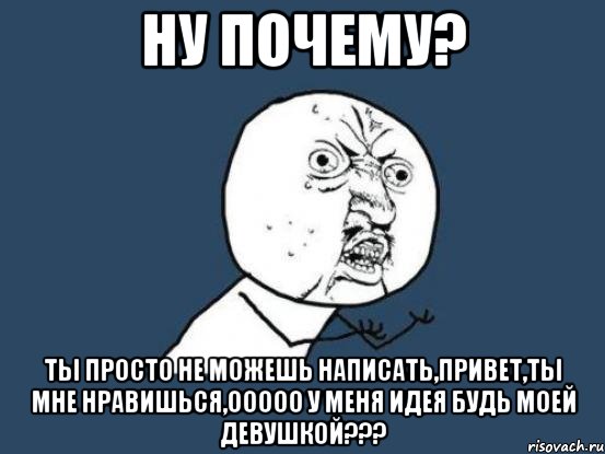 ну почему? ты просто не можешь написать,привет,ты мне нравишься,ооооо у меня идея будь моей девушкой???, Мем Ну почему