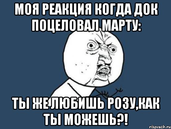 моя реакция когда док поцеловал марту: ты же любишь розу,как ты можешь?!, Мем Ну почему