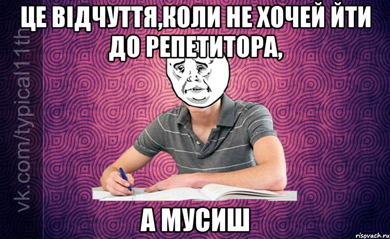 це відчуття,коли не хочей йти до репетитора, а мусиш