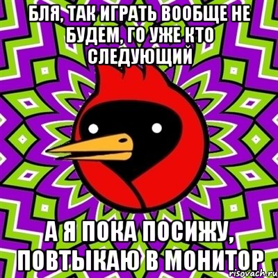 бля, так играть вообще не будем, го уже кто следующий а я пока посижу, повтыкаю в монитор, Мем Омская птица