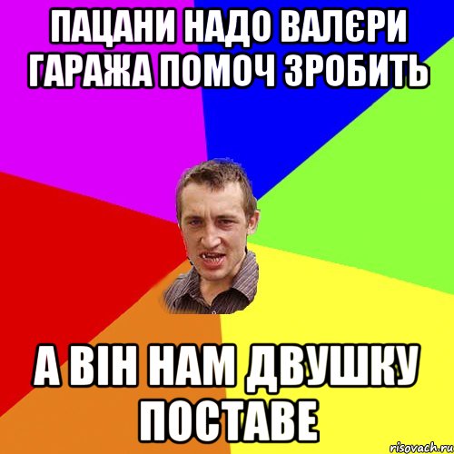 пацани надо валєри гаража помоч зробить а він нам двушку поставе, Мем Чоткий паца