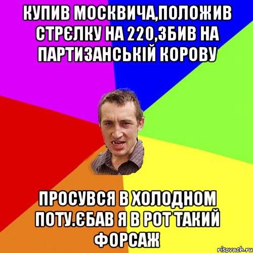 купив москвича,положив стрєлку на 220,збив на партизанськiй корову просувся в холодном поту.єбав я в рот такий форсаж, Мем Чоткий паца