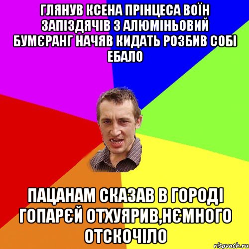 глянув ксена прiнцеса воїн запiздячiв з алюмiньовий бумєранг начяв кидать розбив собi ебало пацанам сказав в городi гопарєй отхуярив,нємного отскочiло, Мем Чоткий паца