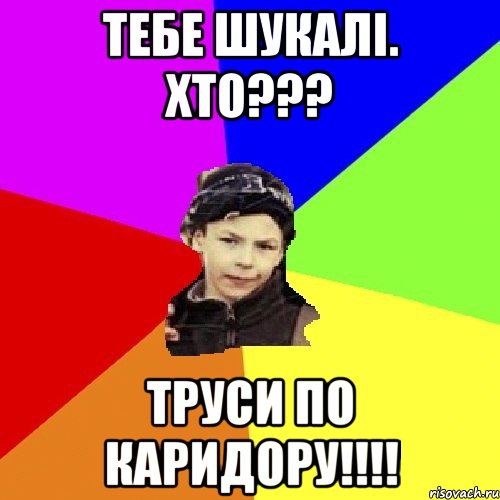 тебе шукалі. хто??? труси по каридору!!!