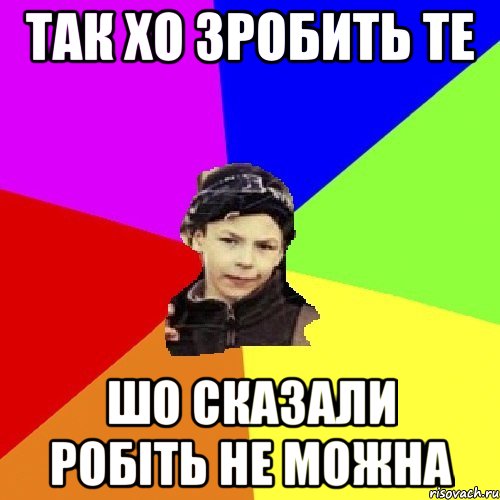 так хо зробить те шо сказали робіть не можна
