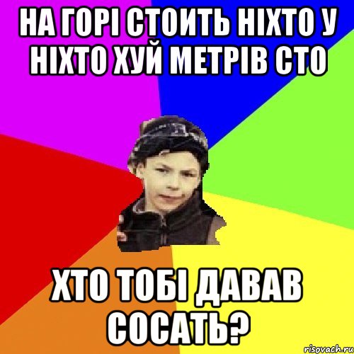на горі стоить ніхто у ніхто хуй метрів сто хто тобі давав сосать?