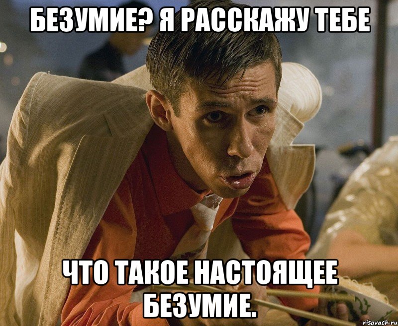 безумие? я расскажу тебе что такое настоящее безумие.