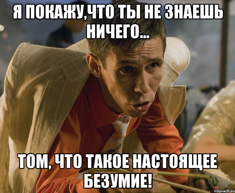 я покажу,что ты не знаешь ничего... том, что такое настоящее безумие!