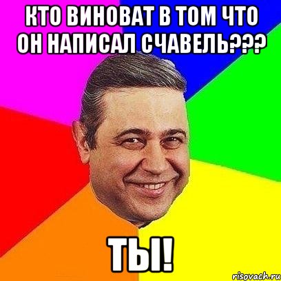 кто виноват в том что он написал счавель??? ты!