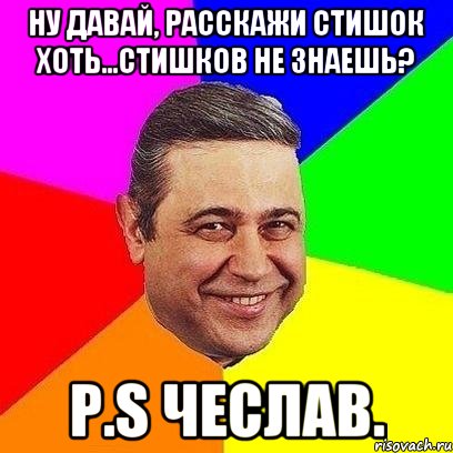 ну давай, расскажи стишок хоть...стишков не знаешь? p.s чеслав.