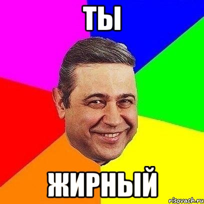 ты жирный