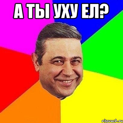 а ты уху ел? 