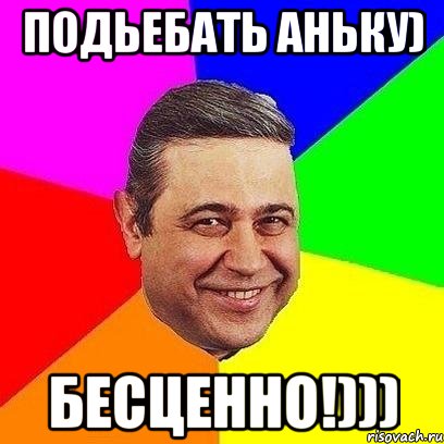 подьебать аньку) бесценно!)))