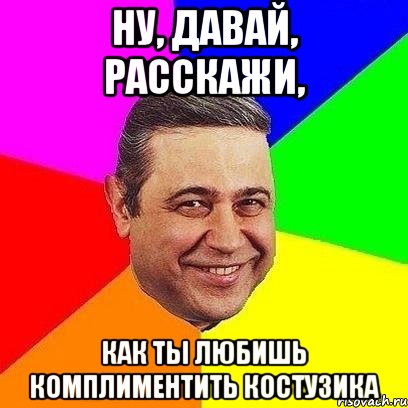 ну, давай, расскажи, как ты любишь комплиментить костузика