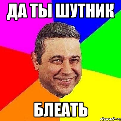 да ты шутник блеать